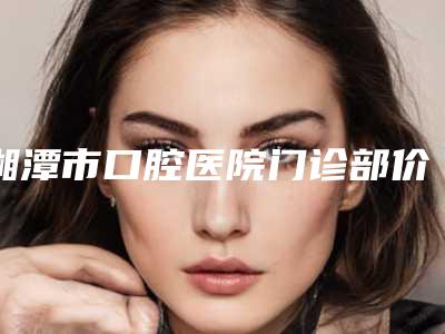 湘潭市口腔医院门诊部价格（价目）表展示-正畸后槽牙2018-9294元