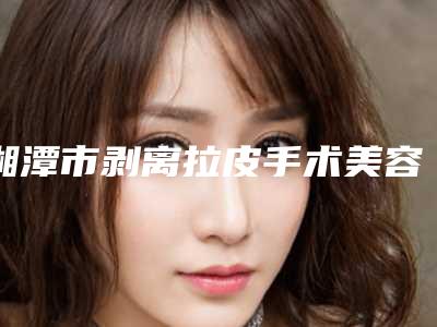 湘潭市剥离拉皮手术美容整形医院(湘潭艾娅莉医疗美容门诊部五强医美实力不小看)