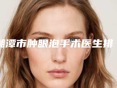 湘潭市肿眼泡手术医生排名榜前十强综合评定-湘潭市肿眼泡手术整形医生