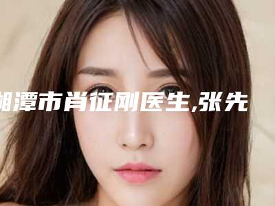 湘潭市肖征刚医生,张先智医生口碑_实力充分PK