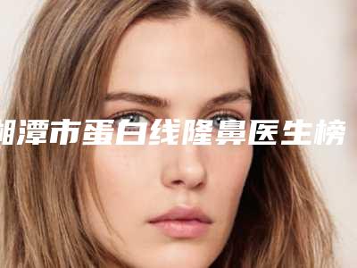 湘潭市蛋白线隆鼻医生榜单前10都是好口碑医-赖海术医生口碑靠谱