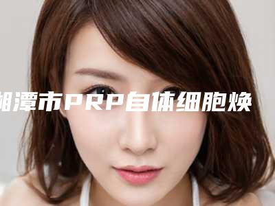 湘潭市PRP自体细胞焕颜费用全新价格表更新-湘潭市PRP自体细胞焕颜价格表分析