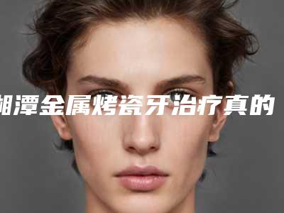 湘潭金属烤瓷牙治疗真的没有副作用么「湘潭金属烤瓷牙手术会不会有什么副作用」