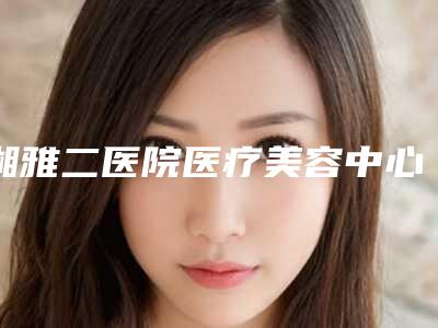 湘雅二医院医疗美容中心,长沙市希美医疗美容技术PK哪家好