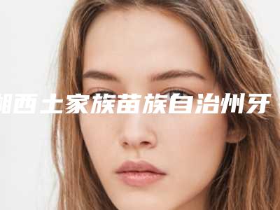湘西土家族苗族自治州牙齿矫正垫高后牙医生排行推这位不踩雷-湘西土家族苗族自治州牙齿矫正垫高后牙口腔医生