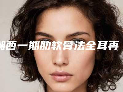 湘西一期肋软骨法全耳再造手术费用大概多少钱