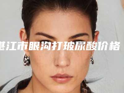 湛江市眼沟打玻尿酸价格表2025近期全新公布-湛江市眼沟打玻尿酸整容价格是多少