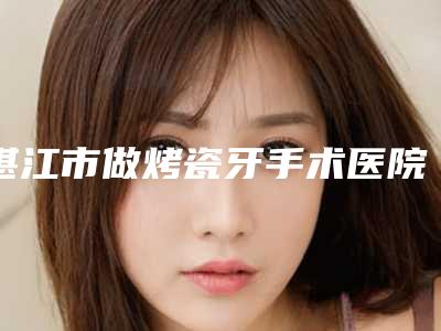 湛江市做烤瓷牙手术医院排名榜top10前十汇总(湛江市做烤瓷牙手术口腔医院推荐给你)