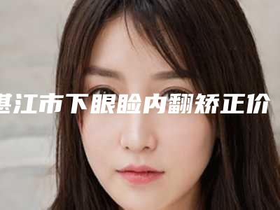 湛江市下眼睑内翻矫正价格(价目)表2025上线(下眼睑内翻矫正均价为:5607元)
