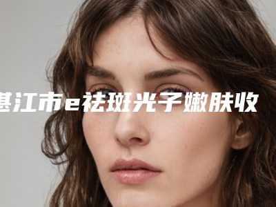 湛江市e祛斑光子嫩肤收费标准人气项目开封(e祛斑光子嫩肤均价为:3670元)