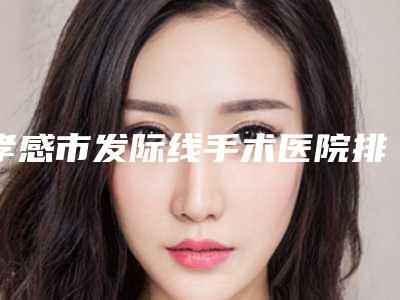 孝感市发际线手术医院排名前十强供参考-孝感市中心医院整形烧伤外科与孝感华美医疗美容实力口碑严选