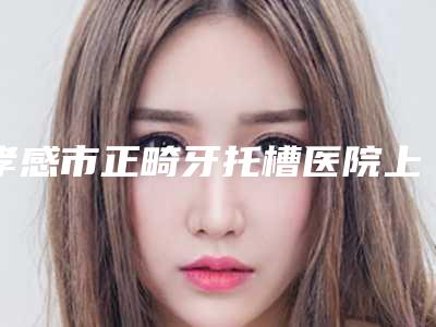 孝感市正畸牙托槽医院上榜名单十强哪个更好一些(孝感市正畸牙托槽口腔医院口碑都不错)