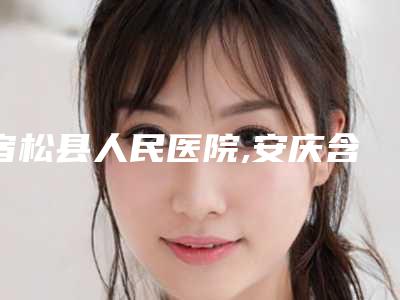 宿松县人民医院,安庆含羞草医疗美容诊所怎么样哪个大夫手术做的好