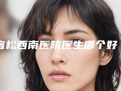宿松西南医院医生哪个好-推荐邱荣华医生,汪鲁红医生