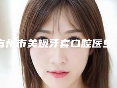 宿州市美观牙套口腔医生在榜名单前十佳权威解读-宿州市美观牙套医生看排名榜中相互比拼