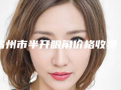 宿州市半开眼角价格收费表一览价目(格)表2025-宿州市半开眼角手术效果与价格