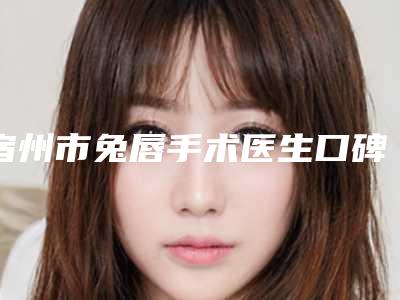 宿州市兔唇手术医生口碑排名前十名评选结果公布-宿州市沈干主任整形医生