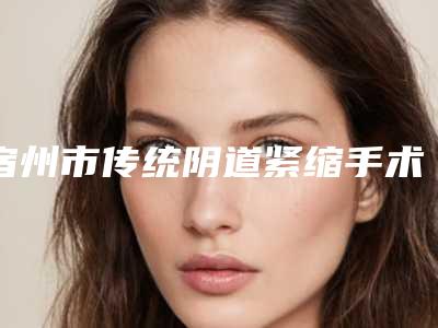 宿州市传统阴道紧缩手术医生排名榜十强出炉了-李亚民医生技术独特_效果惊艳众人