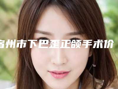 宿州市下巴歪正颌手术价格表新曝光-宿州市下巴歪正颌手术医院费用是否很贵呢