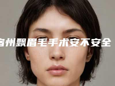 宿州飘眉毛手术安不安全,宿州飘眉毛什么材料更好更安全