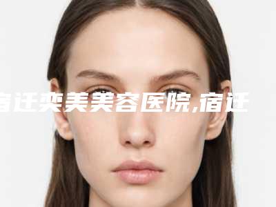 宿迁奕美美容医院,宿迁星范医疗美容各方技术和审美在线PK