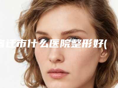 宿迁市什么医院整形好(宿迁市第(一)人民医院整形外科三强争霸_看你选哪个)