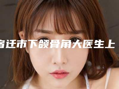 宿迁市下颌骨角大医生上榜名单top10强比拼-李雨璇医生资质齐全