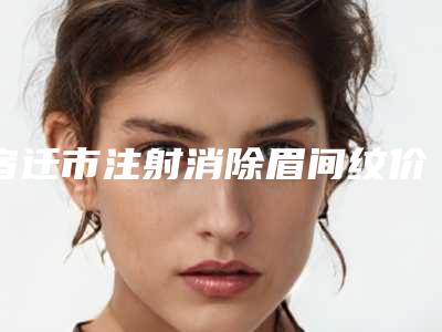 宿迁市注射消除眉间纹价格表(费用)查询如下-宿迁市第一人民医院整形科价格(价目)