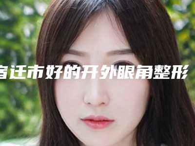 宿迁市好的开外眼角整形机构哪些效果好-宿迁市第一人民医院整形美容科热门医美远近闻名