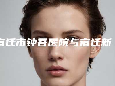 宿迁市钟吾医院与宿迁新美家医疗美容门诊部看看哪一家更适合