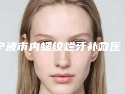 宁波市内螺纹烂牙补救医院上榜清单综合实力新公示（海曙恩吉口腔看谁个更出色）