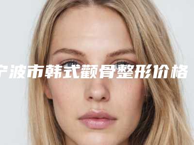 宁波市韩式颧骨整形价格了解-宁波市韩式颧骨整形价格行情