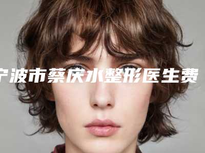 宁波市蔡庆水整形医生费用表明细官方一览