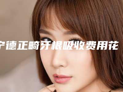 宁德正畸牙根吸收费用花多少_宁德正畸牙根吸收的费用一般是多少钱