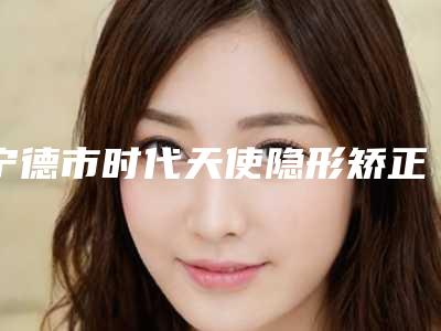 宁德市时代天使隐形矫正(Comfos版)齿科医生在榜名单前十佳专业高品质-路屹医生私立机构强势入围