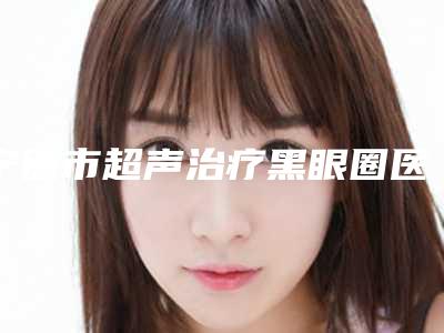 宁德市超声治疗黑眼圈医生排名榜前10位公立汇总-周维志医生口碑红榜推荐