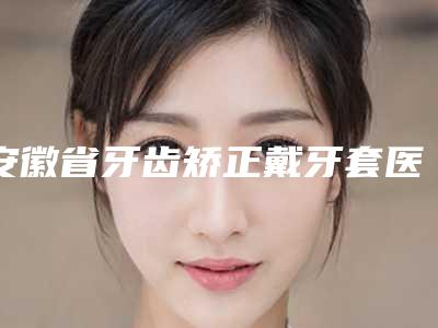 安徽省牙齿矫正戴牙套医院在榜清单前十重磅发布(安徽省牙齿矫正戴牙套口腔医院超强口腔攻略)