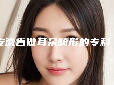 安徽省做耳朵畸形的专科医院推荐:耳朵畸形的专科医院top30最新