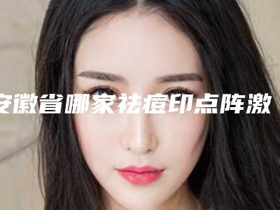 安徽省哪家祛痘印点阵激光医院好(安徽合肥立新医学整形美容中心技术夺人眼球)