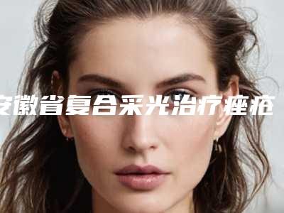 安徽省复合采光治疗痤疮整形医院(合肥星尔美医疗整形锁定前三_绝了)