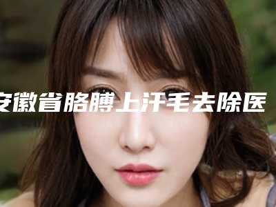安徽省胳膊上汗毛去除医院排名榜前十佳名单送给你(合肥恒美怡人医疗美容就不赖)