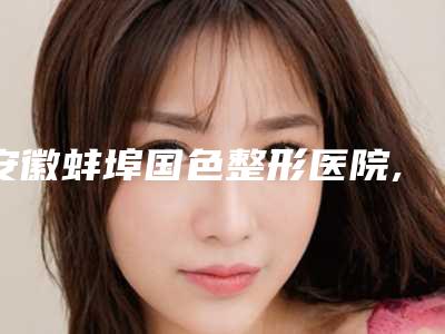 安徽蚌埠国色整形医院,蚌埠第二医学整形美容中心哪个好网友真实反馈