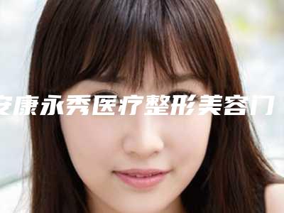 安康永秀医疗整形美容门诊部哪里好-价格(收费标准)2025悄然降临