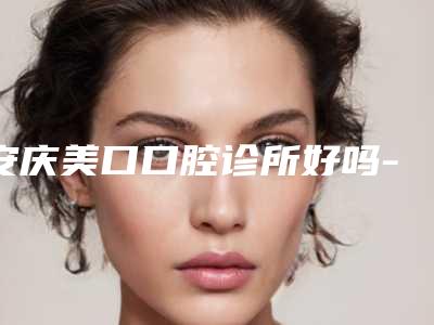 安庆美口口腔诊所好吗-价位表优惠巨献