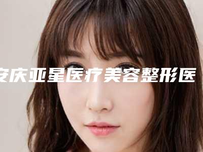 安庆亚星医疗美容整形医院价格(价目)表汇总附注射整形术案例