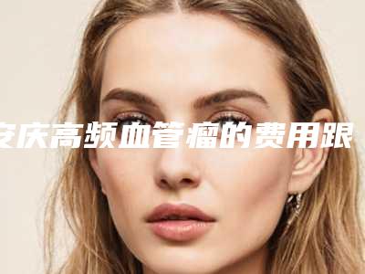 安庆高频血管瘤的费用跟什么有关(血管瘤做高频多少钱)