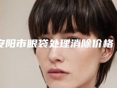 安阳市眼袋处理消除价格表2025版特惠来袭(近6个月均价为:7006元)