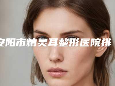 安阳市精灵耳整形医院排名前十强口碑篇揭晓-排名靠前安阳市整形医院