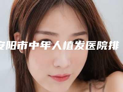 安阳市中年人植发医院排行榜前十大综合汇总-安阳婷淇医疗美容诊所颇负盛名