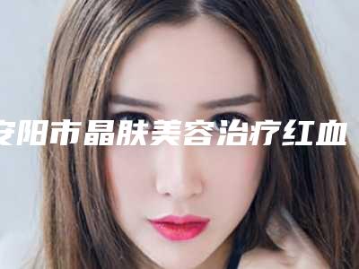 安阳市晶肤美容治疗红血丝医生排行榜十强精选榜单-安阳市韩红乾整形医生